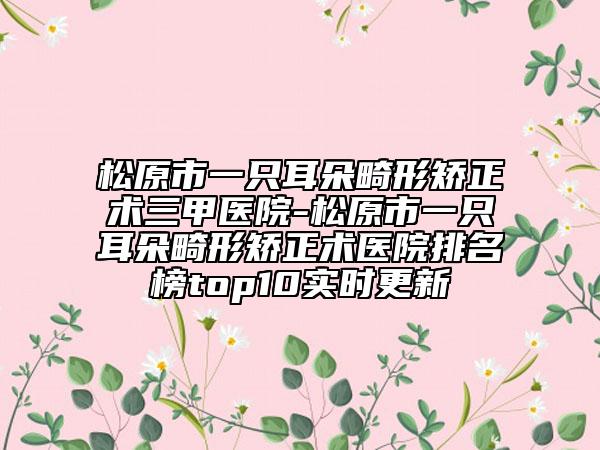 松原市一只耳朵畸形矫正术三甲医院-松原市一只耳朵畸形矫正术医院排名榜top10实时更新