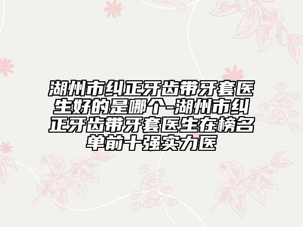 湖州市纠正牙齿带牙套医生好的是哪个-湖州市纠正牙齿带牙套医生在榜名单前十强实力医