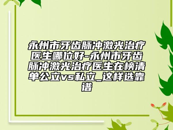 永州市牙齿脉冲激光治疗医生哪位好-永州市牙齿脉冲激光治疗医生在榜清单公立vs私立_这样选靠谱