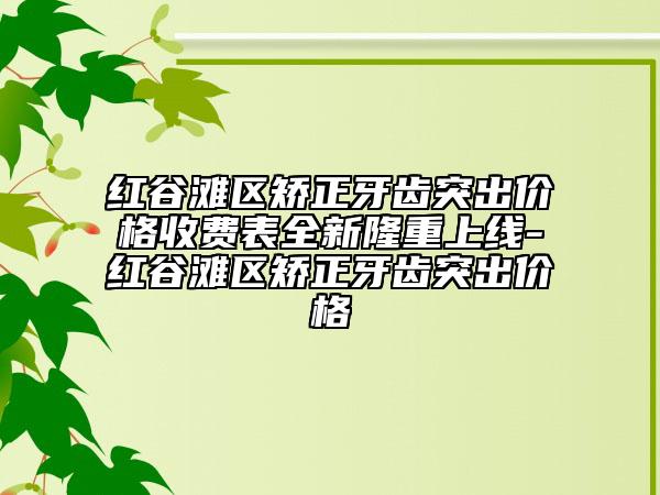 红谷滩区矫正牙齿突出价格收费表全新隆重上线-红谷滩区矫正牙齿突出价格