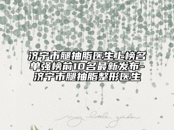 济宁市腿抽脂医生上榜名单强榜前10名最新发布-济宁市腿抽脂整形医生