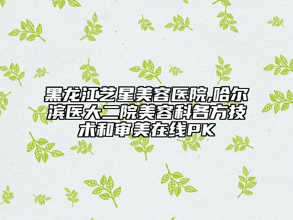 黑龙江艺星美容医院,哈尔滨医大二院美容科各方技术和审美在线PK