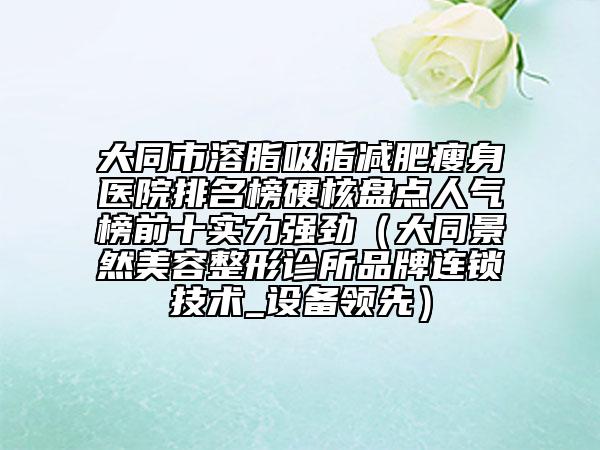 大同市溶脂吸脂减肥瘦身医院排名榜硬核盘点人气榜前十实力强劲（大同景然美容整形诊所品牌连锁技术_设备领先）