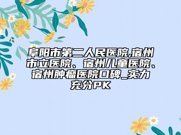 阜阳市第二人民医院,宿州市立医院、宿州儿童医院、宿州肿瘤医院口碑_实力充分PK