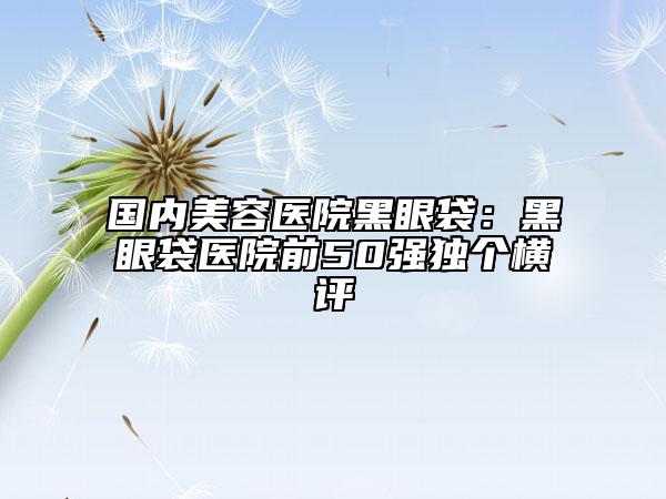 国内美容医院黑眼袋：黑眼袋医院前50强独个横评