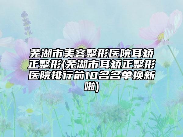 芜湖市美容整形医院耳矫正整形(芜湖市耳矫正整形医院排行前10名名单换新啦)