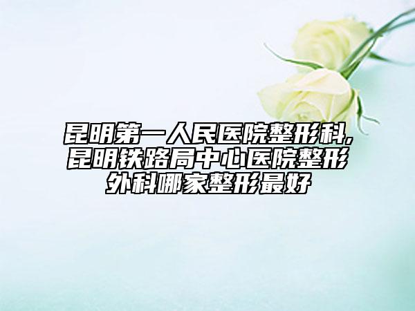 昆明第一人民医院整形科,昆明铁路局中心医院整形外科哪家整形最好