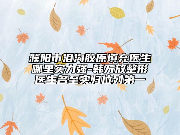 濮阳市泪沟胶原填充医生哪里实力强-韩万放整形医生名至实归位列第一