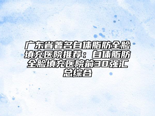 广东省著名自体脂肪全脸填充医院推荐：自体脂肪全脸填充医院前30强汇总综合