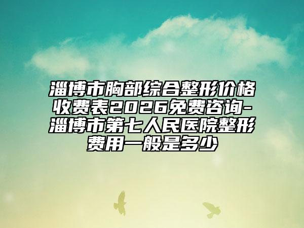 淄博市胸部综合整形价格收费表2026免费咨询-淄博市第七人民医院整形费用一般是多少