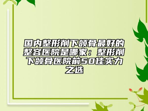 国内整形削下颌骨最好的整容医院是哪家：整形削下颌骨医院前50佳实力之选