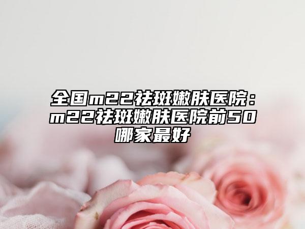 全国m22祛斑嫩肤医院：m22祛斑嫩肤医院前50哪家最好
