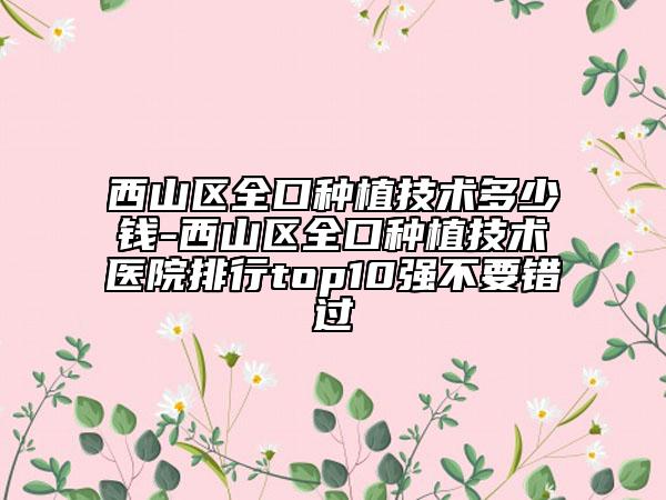 西山区全口种植技术多少钱-西山区全口种植技术医院排行top10强不要错过