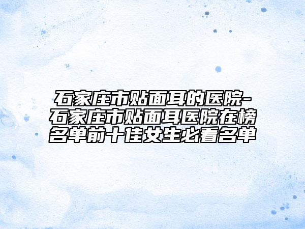石家庄市贴面耳的医院-石家庄市贴面耳医院在榜名单前十佳女生必看名单