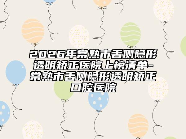 2026年常熟市舌侧隐形透明矫正医院上榜清单-常熟市舌侧隐形透明矫正口腔医院