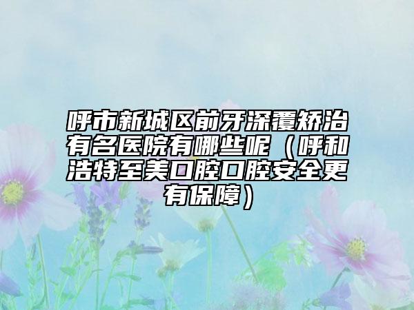 呼市新城区前牙深覆矫治有名医院有哪些呢（呼和浩特至美口腔口腔安全更有保障）