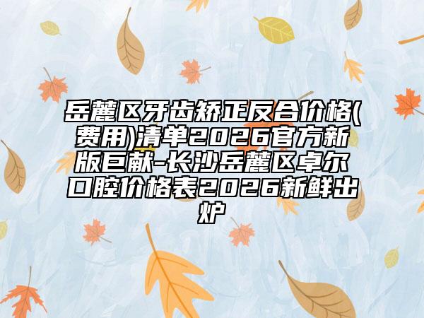 岳麓区牙齿矫正反合价格(费用)清单2026官方新版巨献-长沙岳麓区卓尔口腔价格表2026新鲜出炉