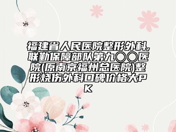 福建省人民医院整形外科,联勤保障部队第九〇〇医院(原南京福州总医院)整形烧伤外科口碑价格大PK