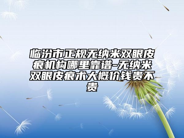 临汾市正规无纳米双眼皮痕机构哪里靠谱-无纳米双眼皮痕术大概价钱贵不贵