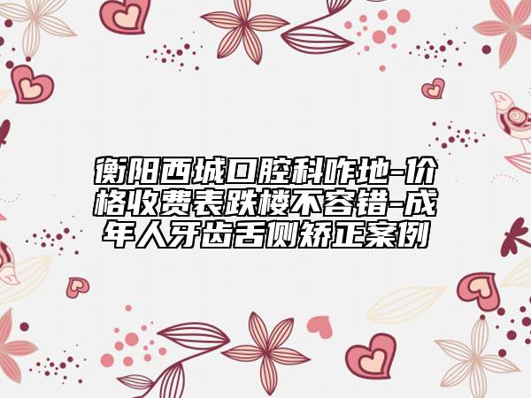 衡阳西城口腔科咋地-价格收费表跌楼不容错-成年人牙齿舌侧矫正案例