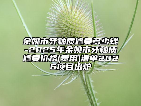 余姚市牙釉质修复多少钱-2025年余姚市牙釉质修复价格(费用)清单2026项目出炉