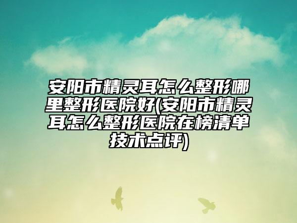 安阳市精灵耳怎么整形哪里整形医院好(安阳市精灵耳怎么整形医院在榜清单技术点评)