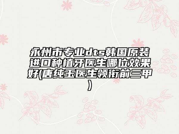 永州市专业dts韩国原装进口种植牙医生哪位效果好(唐纯玉医生领衔前三甲)