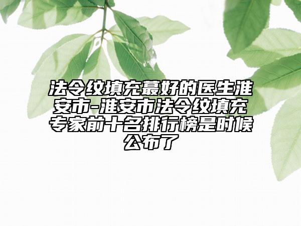 法令纹填充蕞好的医生淮安市-淮安市法令纹填充专家前十名排行榜是时候公布了