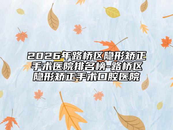 2026年路桥区隐形矫正手术医院排名榜-路桥区隐形矫正手术口腔医院