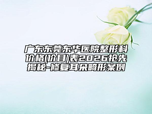 广东东莞东华医院整形科价格(价目)表2026抢先揭秘-修复耳朵畸形案例