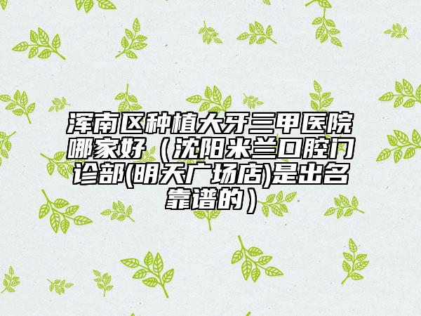 浑南区种植大牙三甲医院哪家好（沈阳米兰口腔门诊部(明天广场店)是出名靠谱的）