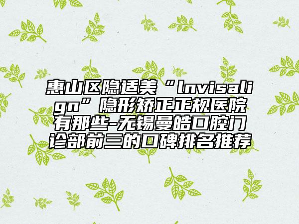 惠山区隐适美“lnvisalign”隐形矫正正规医院有那些-无锡曼皓口腔门诊部前三的口碑排名推荐