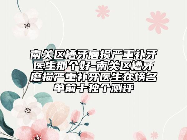 南关区槽牙磨损严重补牙医生那个好-南关区槽牙磨损严重补牙医生在榜名单前十独个测评