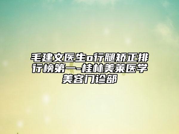 毛建文医生o行腿矫正排行榜第一-桂林美莱医学美容门诊部