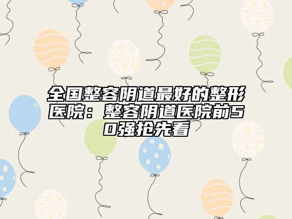 全国整容阴道最好的整形医院：整容阴道医院前50强抢先看