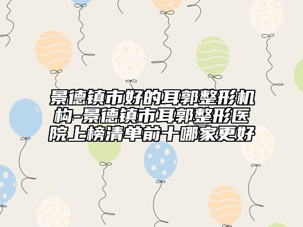 景德镇市好的耳郭整形机构-景德镇市耳郭整形医院上榜清单前十哪家更好