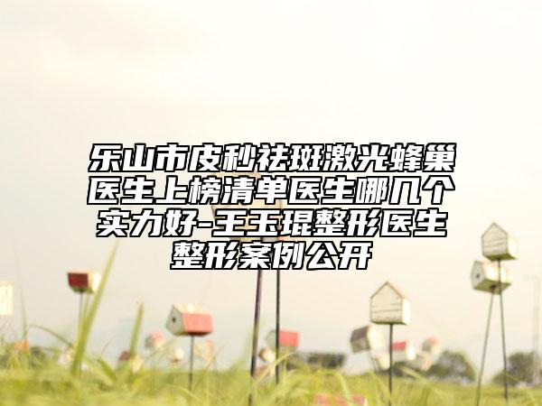 乐山市皮秒祛斑激光蜂巢医生上榜清单医生哪几个实力好-王玉琨整形医生整形案例公开