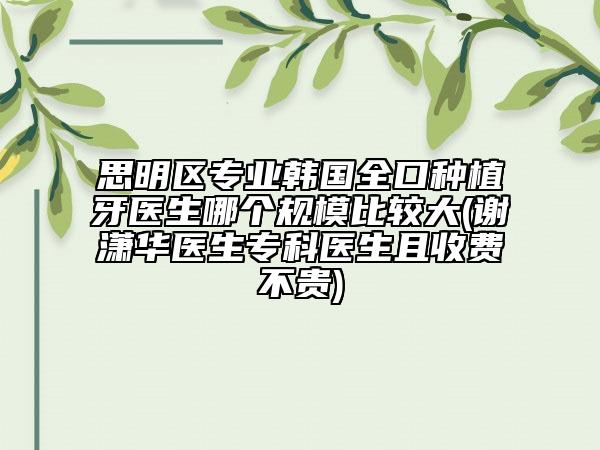 思明区专业韩国全口种植牙医生哪个规模比较大(谢潇华医生专科医生且收费不贵)