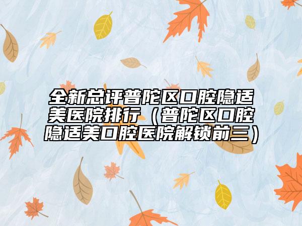 全新总评普陀区口腔隐适美医院排行（普陀区口腔隐适美口腔医院解锁前三）