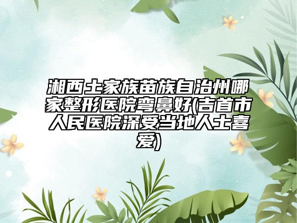 湘西土家族苗族自治州哪家整形医院弯鼻好(吉首市人民医院深受当地人士喜爱)