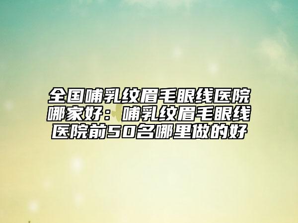 全国哺乳纹眉毛眼线医院哪家好：哺乳纹眉毛眼线医院前50名哪里做的好