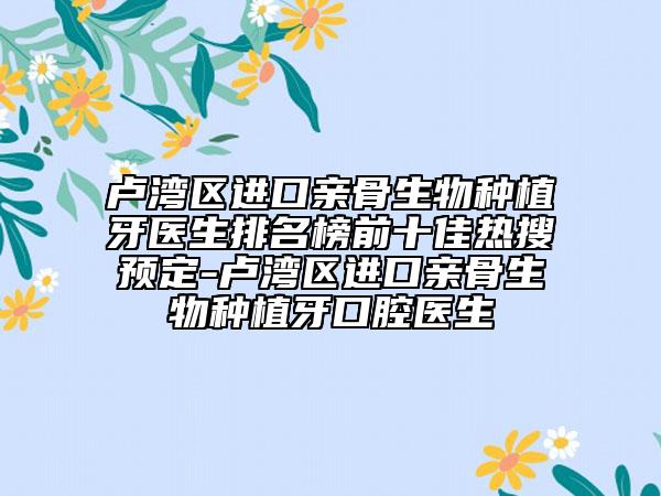 卢湾区进口亲骨生物种植牙医生排名榜前十佳热搜预定-卢湾区进口亲骨生物种植牙口腔医生