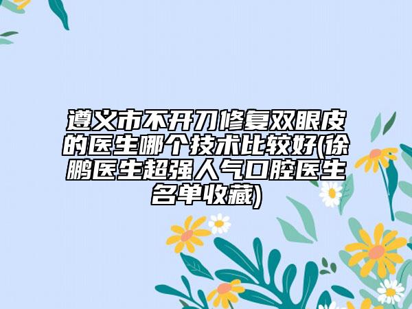 遵义市不开刀修复双眼皮的医生哪个技术比较好(徐鹏医生超强人气口腔医生名单收藏)