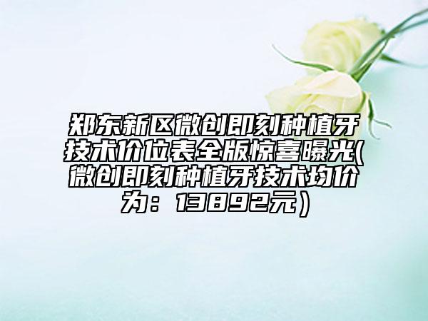 郑东新区微创即刻种植牙技术价位表全版惊喜曝光(微创即刻种植牙技术均价为：13892元）
