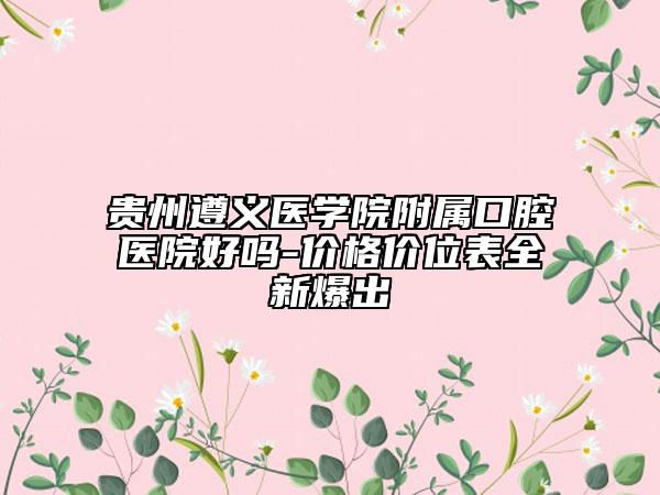 贵州遵义医学院附属口腔医院好吗-价格价位表全新爆出