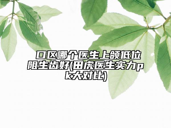 硚口区哪个医生上颌低位阻生齿好(田虎医生实力pk大对比)