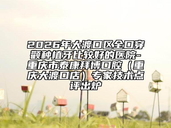 2026年大渡口区全口穿颧种植牙比较好的医院-重庆市泰康拜博口腔（重庆大渡口店）专家技术点评出炉