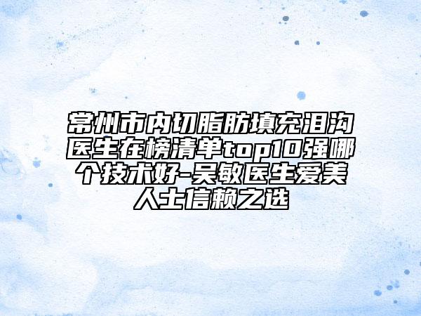 常州市内切脂肪填充泪沟医生在榜清单top10强哪个技术好-吴敏医生爱美人士信赖之选