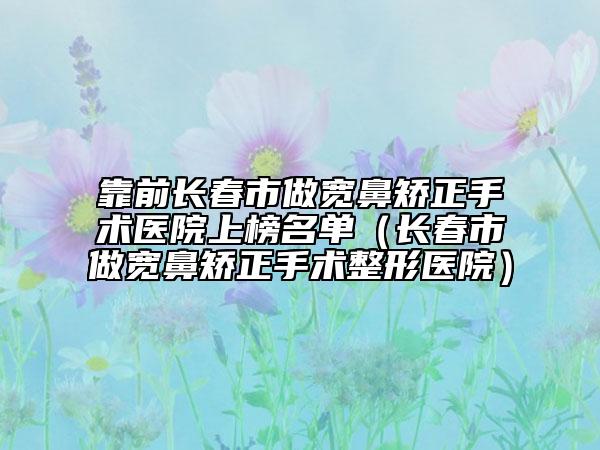 靠前长春市做宽鼻矫正手术医院上榜名单（长春市做宽鼻矫正手术整形医院）