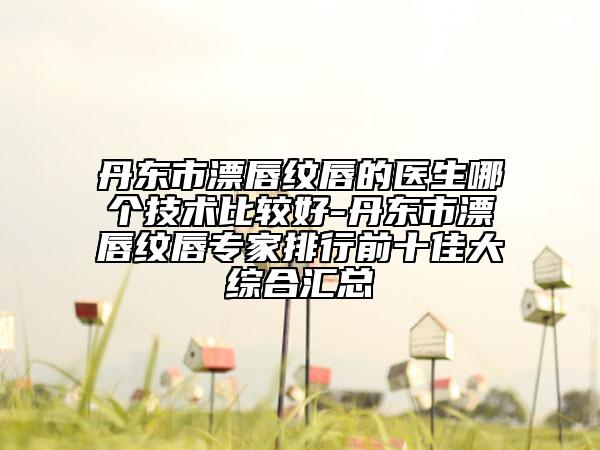 丹东市漂唇纹唇的医生哪个技术比较好-丹东市漂唇纹唇专家排行前十佳大综合汇总
